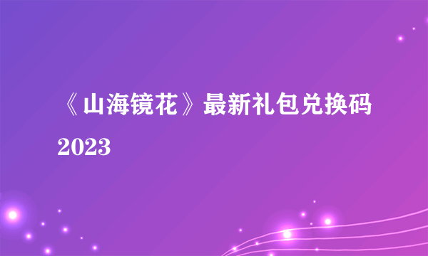 《山海镜花》最新礼包兑换码2023