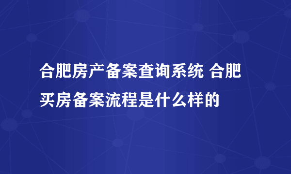 合肥房产备案查询系统 合肥买房备案流程是什么样的