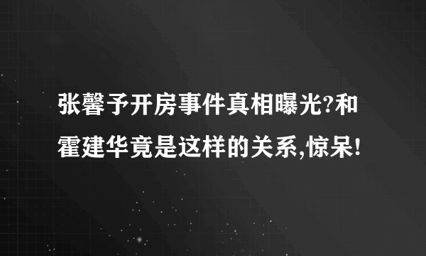 张馨予开房事件真相曝光?和霍建华竟是这样的关系,惊呆!