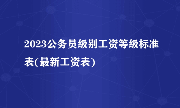 2023公务员级别工资等级标准表(最新工资表)