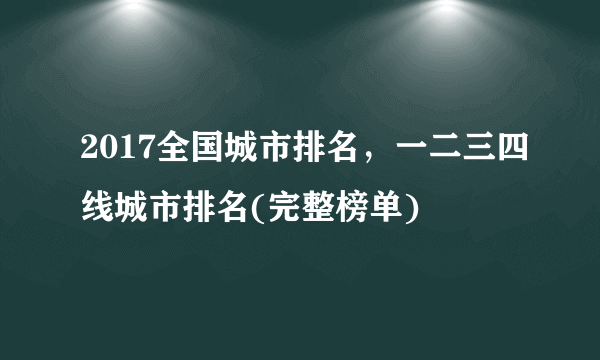 2017全国城市排名，一二三四线城市排名(完整榜单)