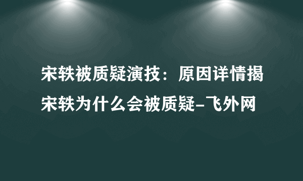 宋轶被质疑演技：原因详情揭宋轶为什么会被质疑-飞外网