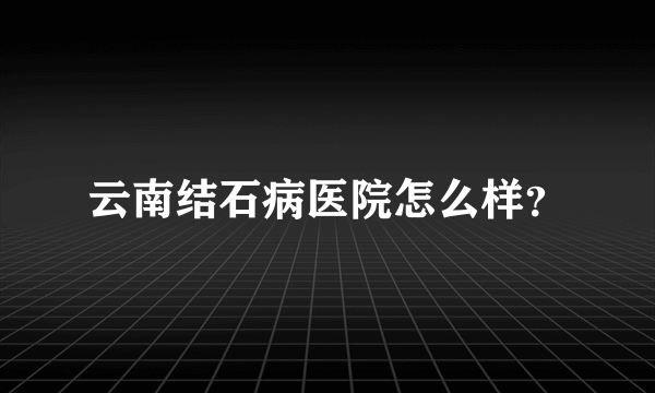 云南结石病医院怎么样？