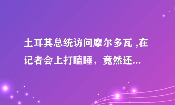 土耳其总统访问摩尔多瓦 ,在记者会上打瞌睡，竟然还不是第一次，对此你怎么看？