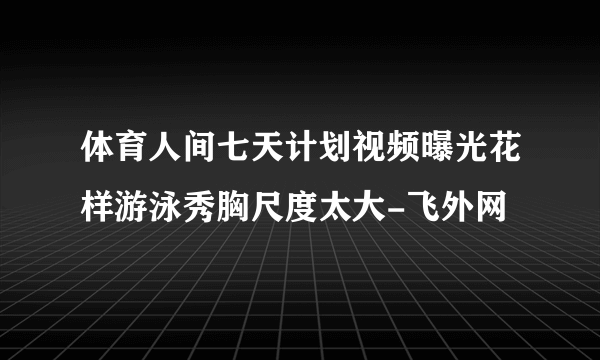 体育人间七天计划视频曝光花样游泳秀胸尺度太大-飞外网