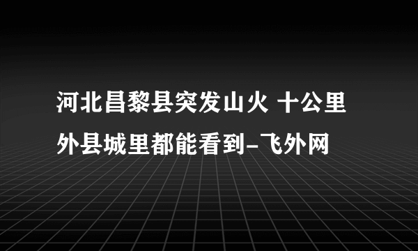 河北昌黎县突发山火 十公里外县城里都能看到-飞外网