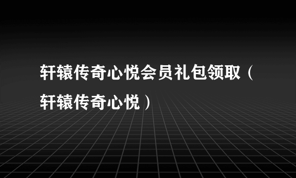 轩辕传奇心悦会员礼包领取（轩辕传奇心悦）