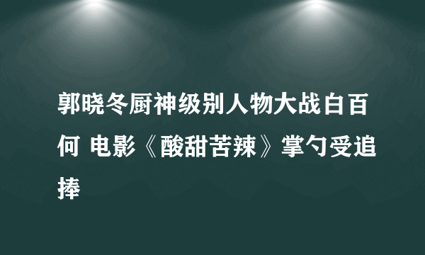 郭晓冬厨神级别人物大战白百何 电影《酸甜苦辣》掌勺受追捧