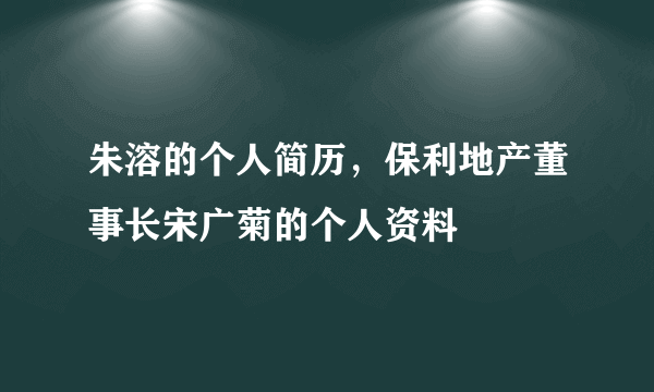 朱溶的个人简历，保利地产董事长宋广菊的个人资料