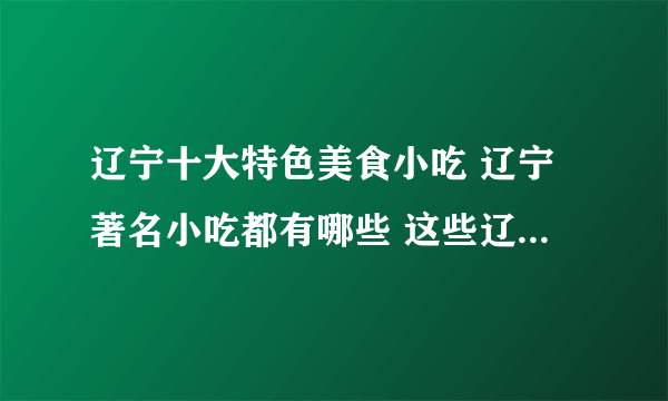 辽宁十大特色美食小吃 辽宁著名小吃都有哪些 这些辽宁名吃你都尝过吗