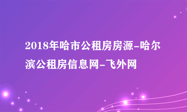 2018年哈市公租房房源-哈尔滨公租房信息网-飞外网