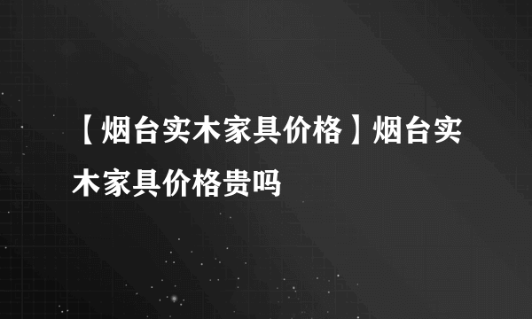 【烟台实木家具价格】烟台实木家具价格贵吗