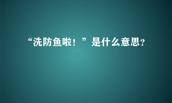 “洗防鱼啦！”是什么意思？