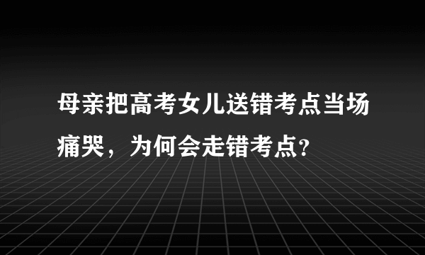 母亲把高考女儿送错考点当场痛哭，为何会走错考点？