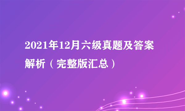 2021年12月六级真题及答案解析（完整版汇总）