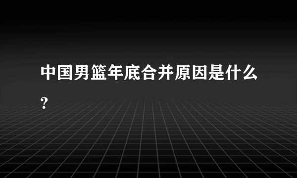 中国男篮年底合并原因是什么？