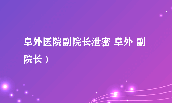 阜外医院副院长泄密 阜外 副院长）