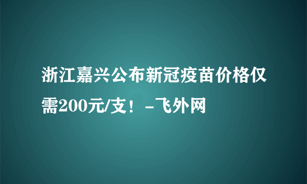 浙江嘉兴公布新冠疫苗价格仅需200元/支！-飞外网