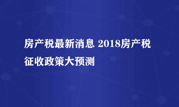 房产税最新消息 2018房产税征收政策大预测