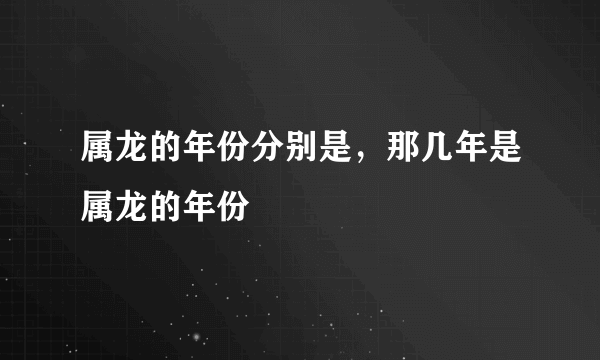 属龙的年份分别是，那几年是属龙的年份