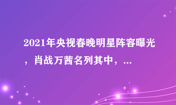 2021年央视春晚明星阵容曝光，肖战万茜名列其中，你最期待谁？