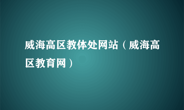 威海高区教体处网站（威海高区教育网）