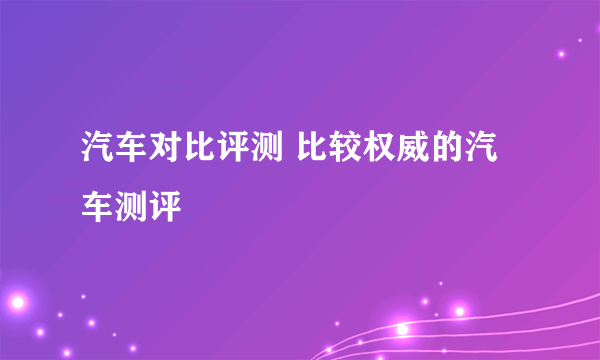 汽车对比评测 比较权威的汽车测评