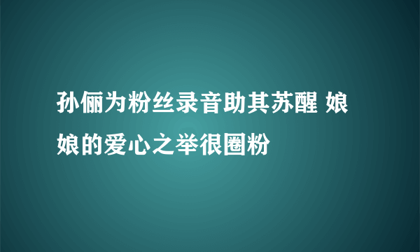 孙俪为粉丝录音助其苏醒 娘娘的爱心之举很圈粉