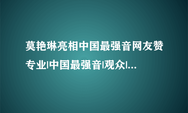 莫艳琳亮相中国最强音网友赞专业|中国最强音|观众|莫艳琳_飞外网