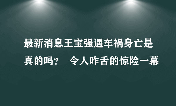 最新消息王宝强遇车祸身亡是真的吗？  令人咋舌的惊险一幕