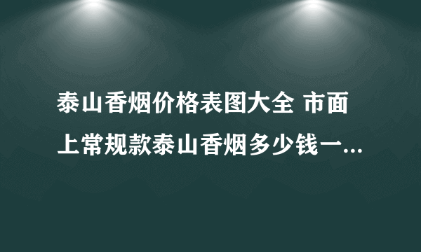 泰山香烟价格表图大全 市面上常规款泰山香烟多少钱一包(20种)