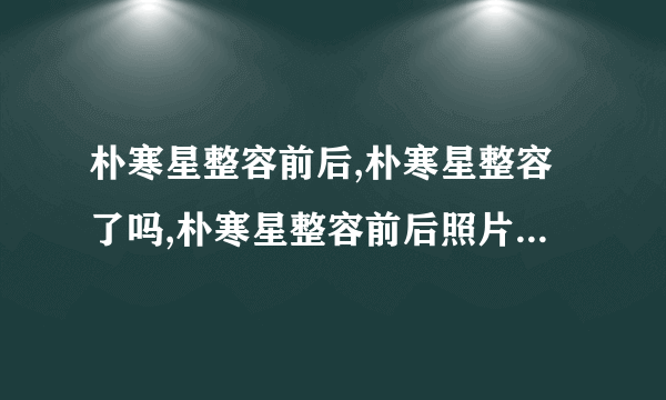 朴寒星整容前后,朴寒星整容了吗,朴寒星整容前后照片-飞外网