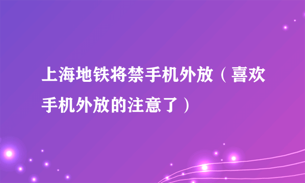 上海地铁将禁手机外放（喜欢手机外放的注意了）