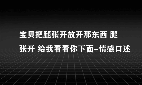 宝贝把腿张开放开那东西 腿张开 给我看看你下面-情感口述