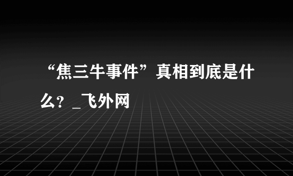 “焦三牛事件”真相到底是什么？_飞外网