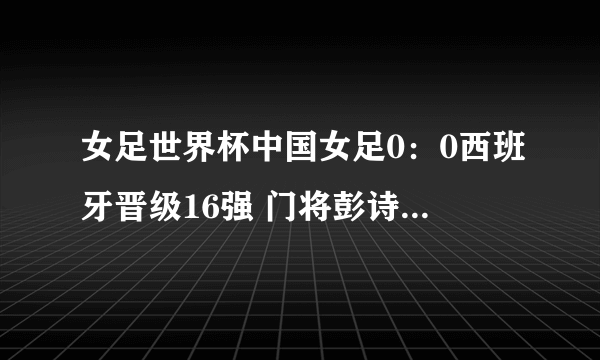 女足世界杯中国女足0：0西班牙晋级16强 门将彭诗梦当选最佳球员