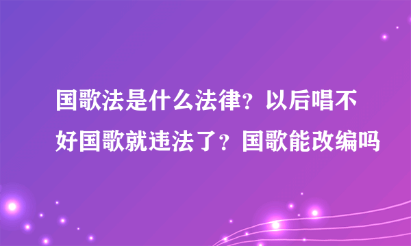 国歌法是什么法律？以后唱不好国歌就违法了？国歌能改编吗