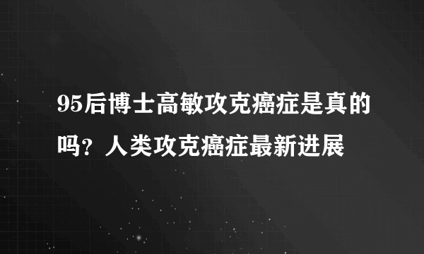 95后博士高敏攻克癌症是真的吗？人类攻克癌症最新进展