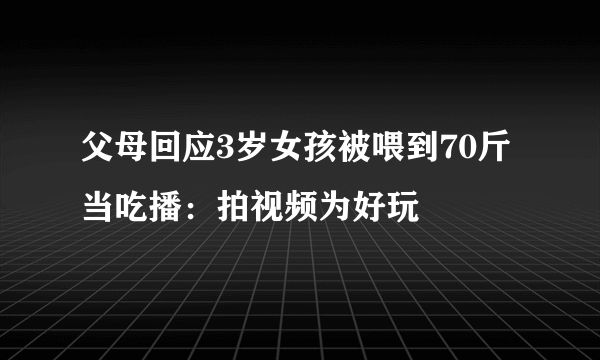 父母回应3岁女孩被喂到70斤当吃播：拍视频为好玩