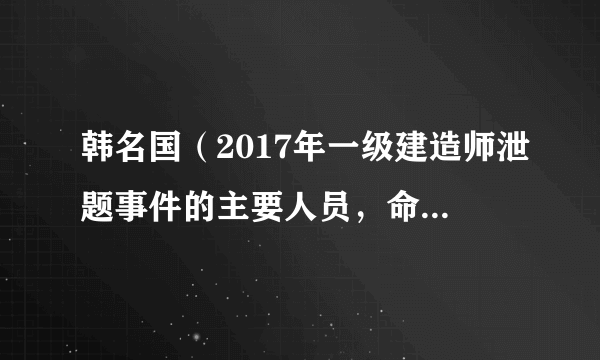 韩名国（2017年一级建造师泄题事件的主要人员，命题组组长）怎么处罚的?