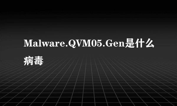 Malware.QVM05.Gen是什么病毒