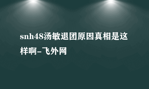 snh48汤敏退团原因真相是这样啊-飞外网