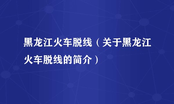 黑龙江火车脱线（关于黑龙江火车脱线的简介）