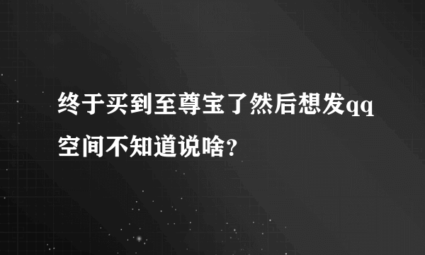 终于买到至尊宝了然后想发qq空间不知道说啥？