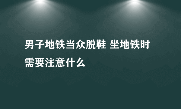 男子地铁当众脱鞋 坐地铁时需要注意什么