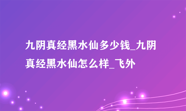 九阴真经黑水仙多少钱_九阴真经黑水仙怎么样_飞外