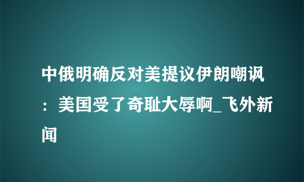 中俄明确反对美提议伊朗嘲讽：美国受了奇耻大辱啊_飞外新闻