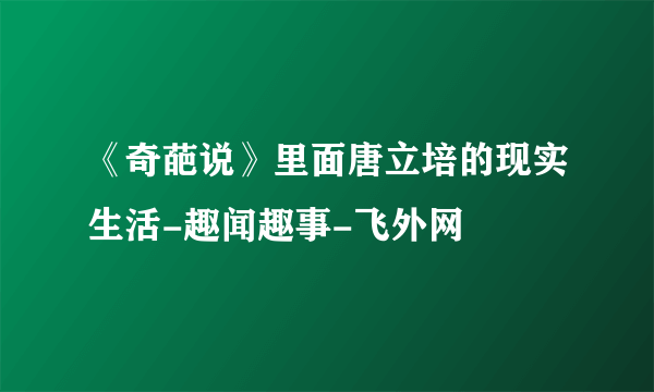 《奇葩说》里面唐立培的现实生活-趣闻趣事-飞外网