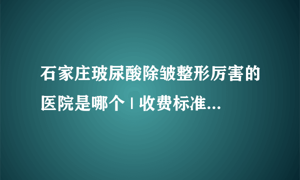 石家庄玻尿酸除皱整形厉害的医院是哪个 | 收费标准表整理_眼部去皱需要多少钱?