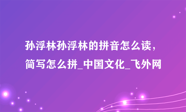 孙浮林孙浮林的拼音怎么读，简写怎么拼_中国文化_飞外网